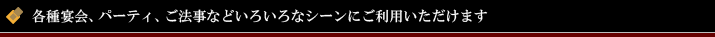 各種宴会、パーティ、ご法事などいろいろなシーンにご利用いただけます